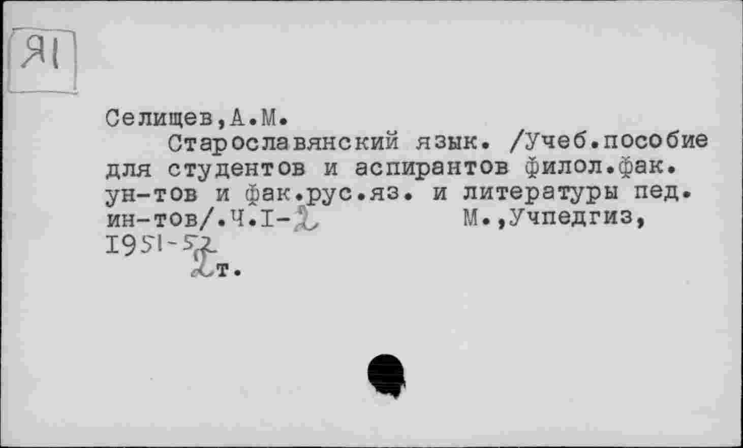 ﻿Селищев,А.М.
Старославянский язык. /Учеб.пособие для студентов и аспирантов филол.фак. ун-тов и фак.рус.яз. и литературы пед. ин-тов/.Ч.1-Х	М.,Учпедгиз,
195'1-55 т.